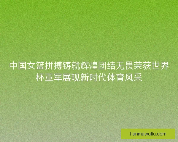 中国女篮拼搏铸就辉煌团结无畏荣获世界杯亚军展现新时代体育风采